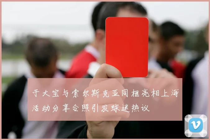 于大宝与索尔斯克亚同框亮相上海活动分享合照引发球迷热议