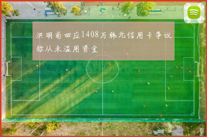 洪明甫回应1408万韩元信用卡争议称从未滥用资金