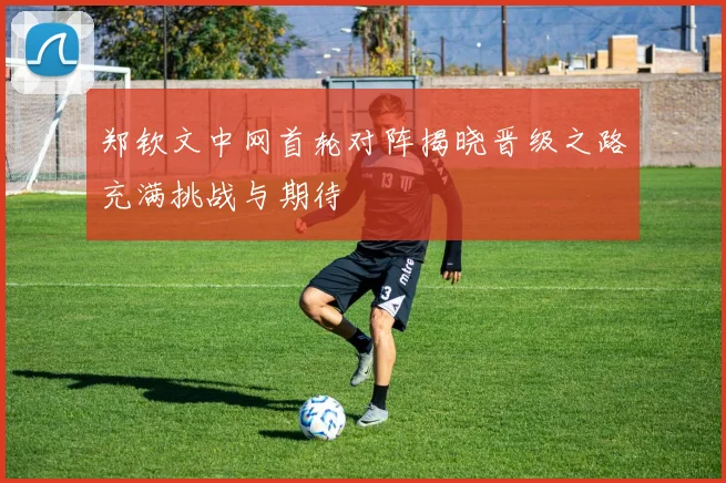 郑钦文中网首轮对阵揭晓晋级之路充满挑战与期待