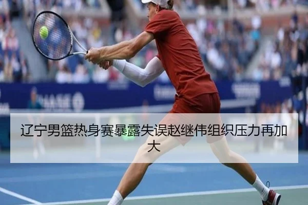 辽宁男篮热身赛暴露失误赵继伟组织压力再加大