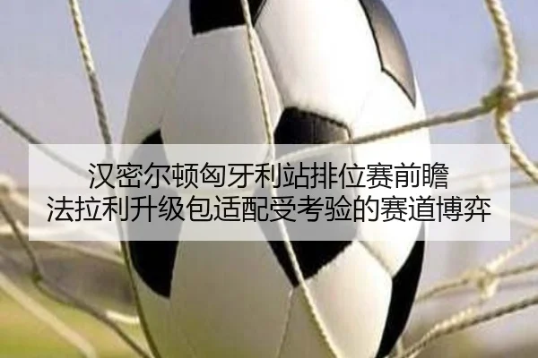 汉密尔顿匈牙利站排位赛前瞻 法拉利升级包适配受考验的赛道博弈