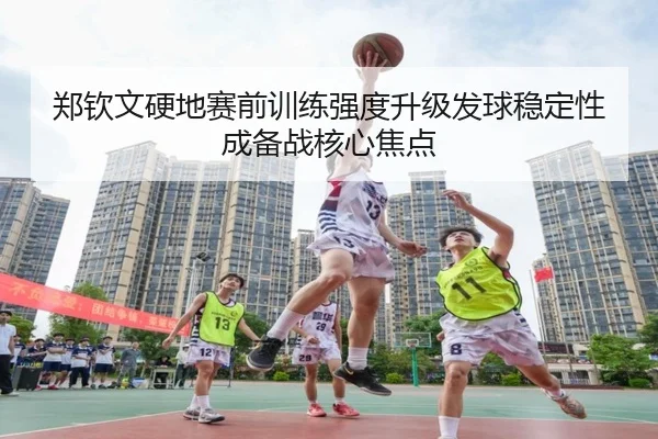 郑钦文硬地赛前训练强度升级发球稳定性成备战核心焦点