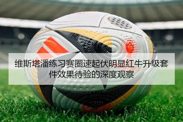 维斯塔潘练习赛圈速起伏明显红牛升级套件效果待验的深度观察