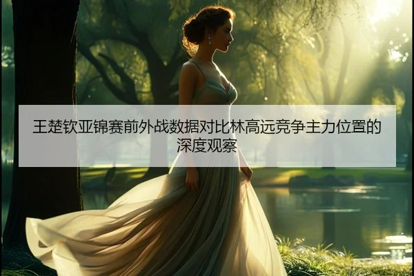 王楚钦亚锦赛前外战数据对比林高远竞争主力位置的深度观察